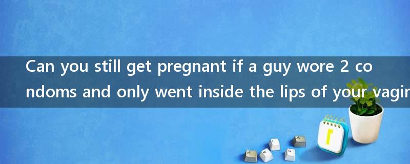 Can you still get pregnant if a guy wore 2 condoms and only went inside the lips of your vagina?